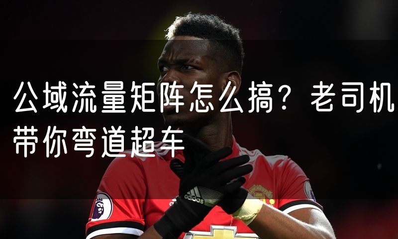 公域流量矩阵怎么搞？老司机带你弯道超车