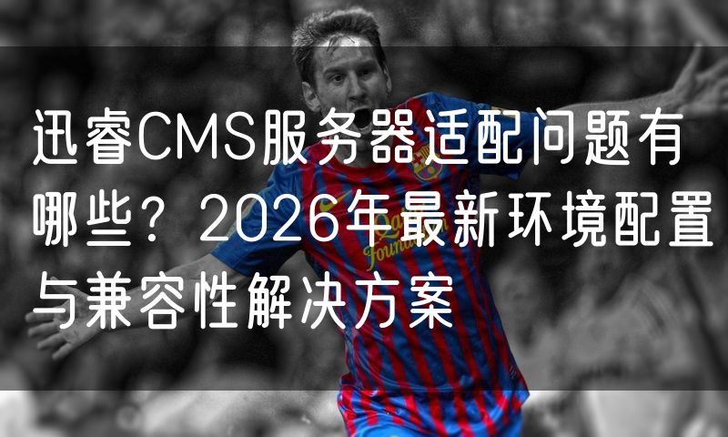 迅睿CMS服务器适配问题有哪些?2026年最新环境配置与兼容性解决方案