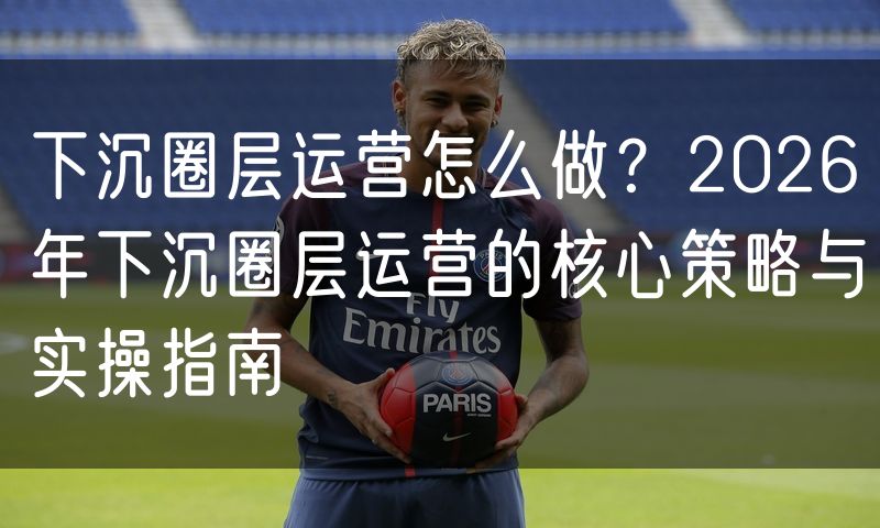 下沉圈层运营怎么做？2026年下沉圈层运营的核心策略与实操指南