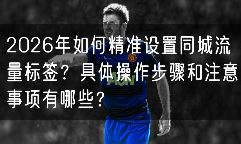 2026年如何精准设置同城流量标签?具体操作步骤和注意事项有哪些?