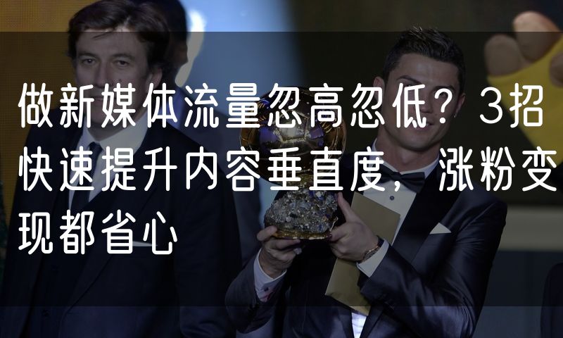 做新媒体流量忽高忽低？3招快速提升内容垂直度，涨粉变现都省心