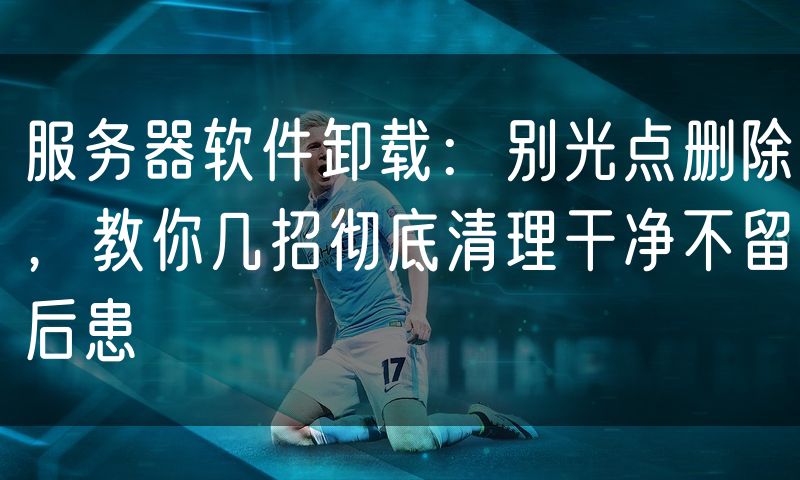 服务器软件卸载：别光点删除，教你几招彻底清理干净不留后患