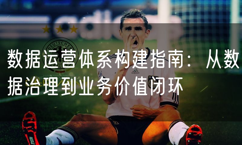 数据运营体系构建指南:从数据治理到业务价值闭环