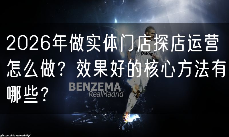 2026年做实体门店探店运营怎么做？效果好的核心方法有哪些？