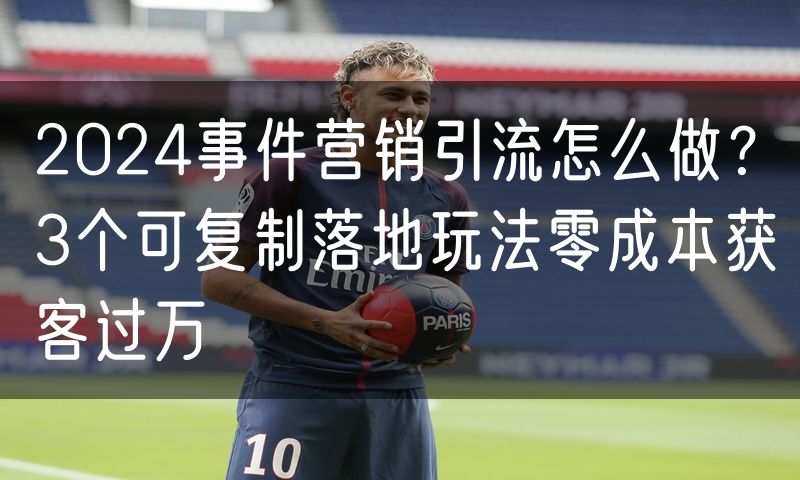 2024事件营销引流怎么做？3个可复制落地玩法零成本获客过万