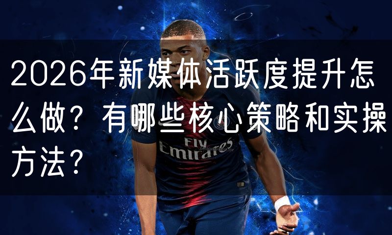 2026年新媒体活跃度提升怎么做?有哪些核心策略和实操方法?