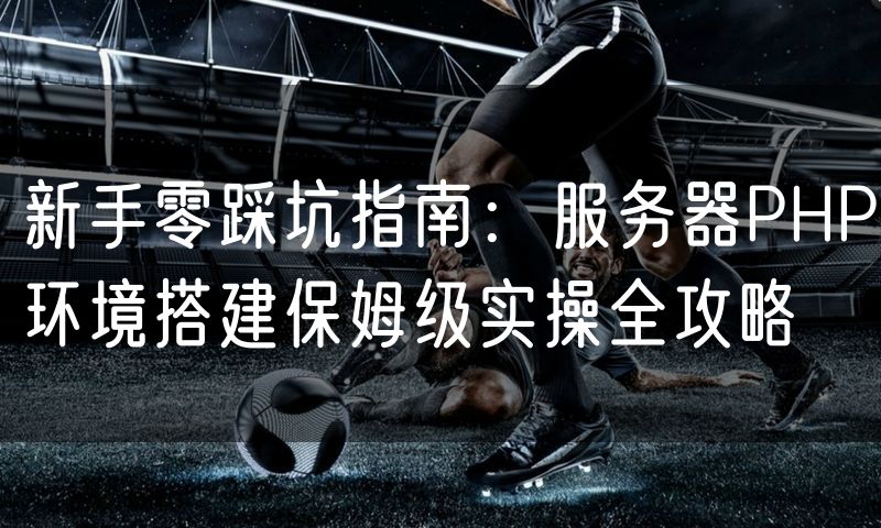 新手零踩坑指南：服务器PHP环境搭建保姆级实操全攻略
