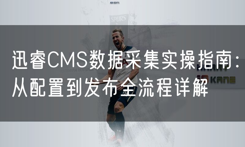 迅睿CMS数据采集实操指南:从配置到发布全流程详解