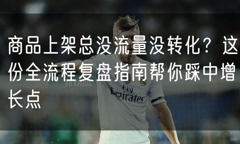 商品上架总没流量没转化?这份全流程复盘指南帮你踩中增长点