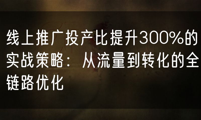 线上推广投产比提升300%的实战策略:从流量到转化的全链路优化