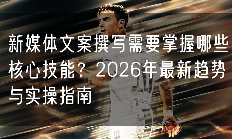 新媒体文案撰写需要掌握哪些核心技能?2026年最新趋势与实操指南