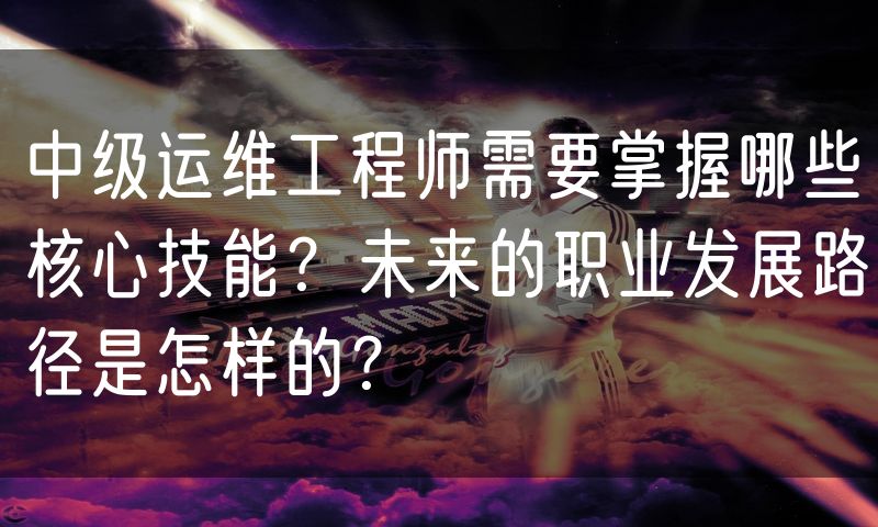中级运维工程师需要掌握哪些核心技能?未来的职业发展路径是怎样的?