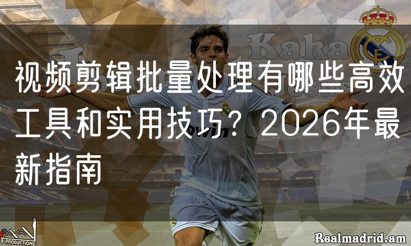 视频剪辑批量处理有哪些高效工具和实用技巧?2026年最新指南