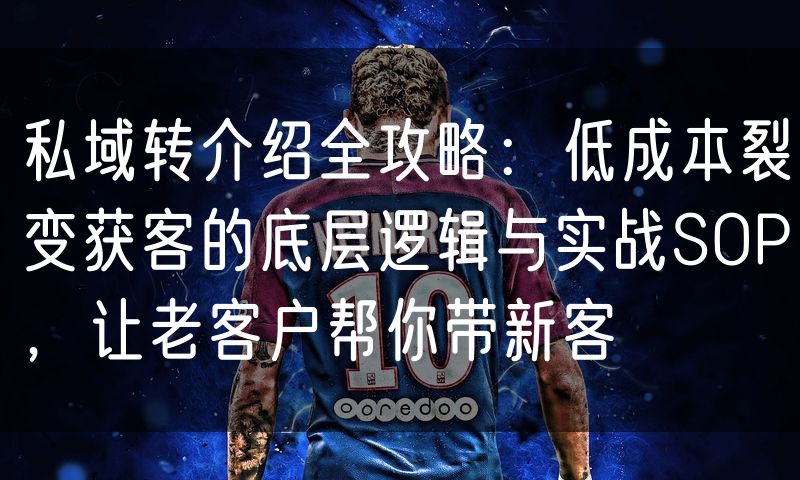 私域转介绍全攻略：低成本裂变获客的底层逻辑与实战SOP，让老客户帮你带新客