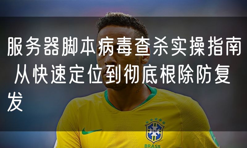服务器脚本病毒查杀实操指南 从快速定位到彻底根除防复发
