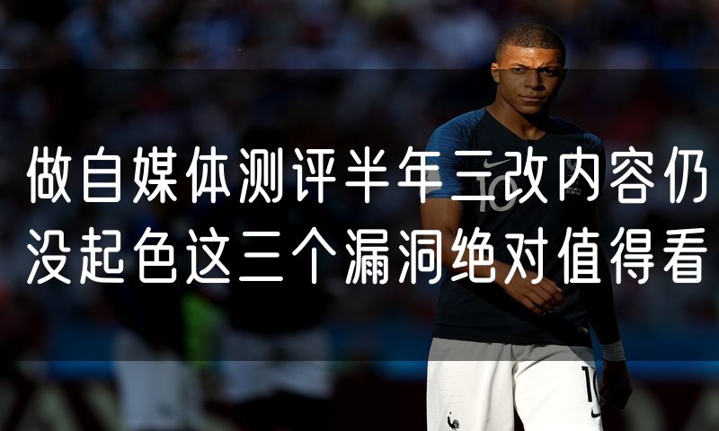 做自媒体测评半年三改内容仍没起色这三个漏洞绝对值得看
