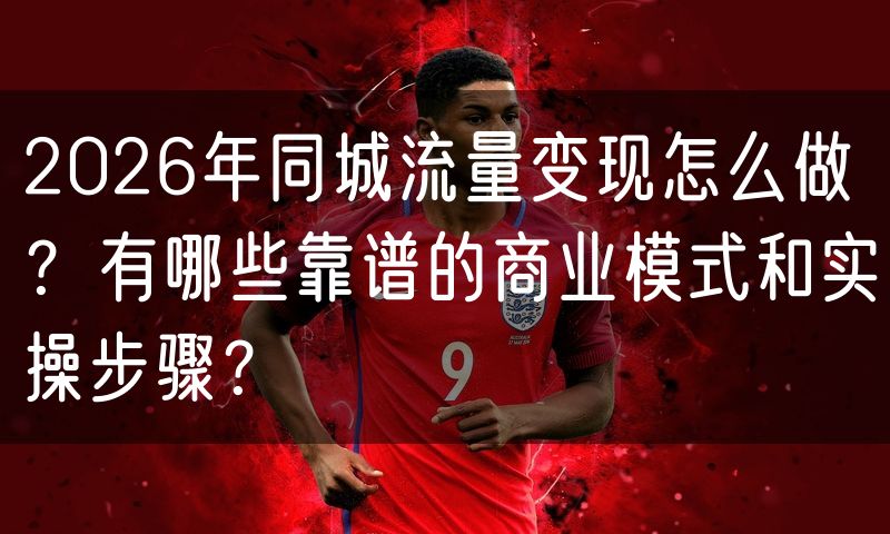 2026年同城流量变现怎么做?有哪些靠谱的商业模式和实操步骤?