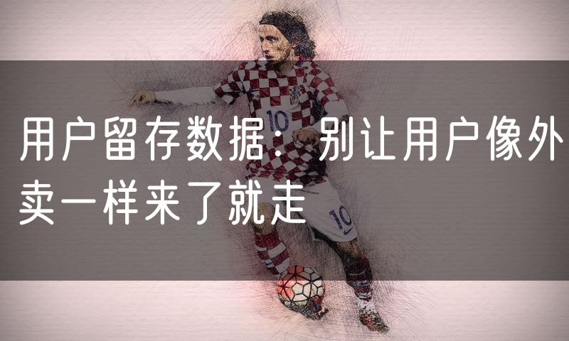 用户留存数据:别让用户像外卖一样来了就走