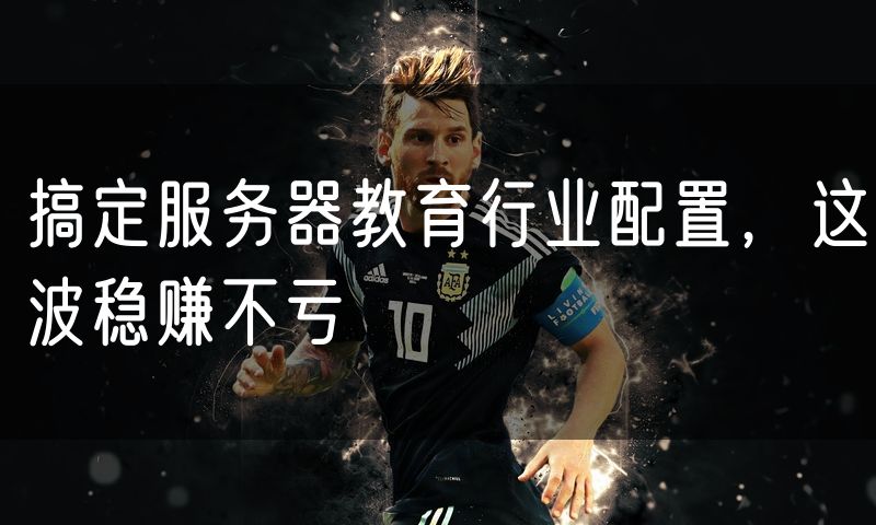 搞定服务器教育行业配置，这波稳赚不亏