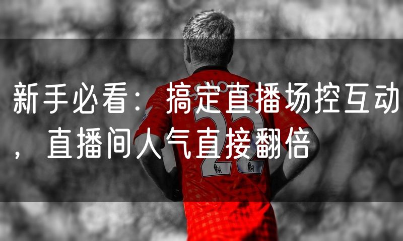 新手必看:搞定直播场控互动,直播间人气直接翻倍