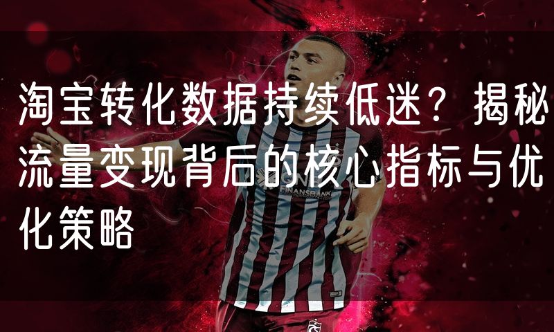 淘宝转化数据持续低迷?揭秘流量变现背后的核心指标与优化策略
