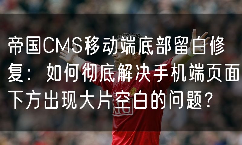 帝国CMS移动端底部留白修复:如何彻底解决手机端页面下方出现大片空白的问题?
