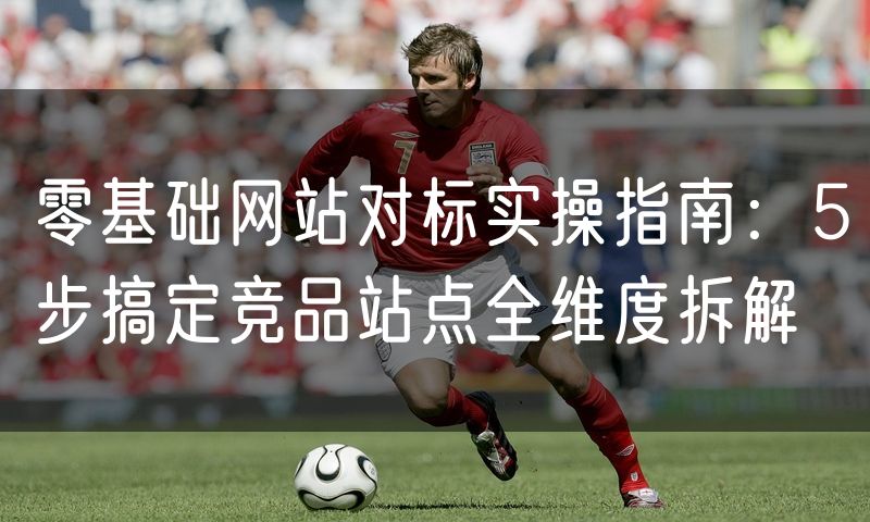 零基础网站对标实操指南：5步搞定竞品站点全维度拆解