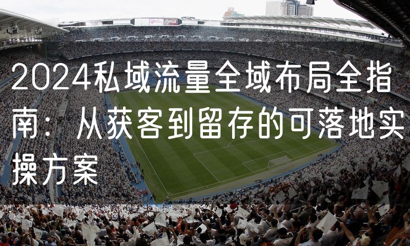 2024私域流量全域布局全指南:从获客到留存的可落地实操方案
