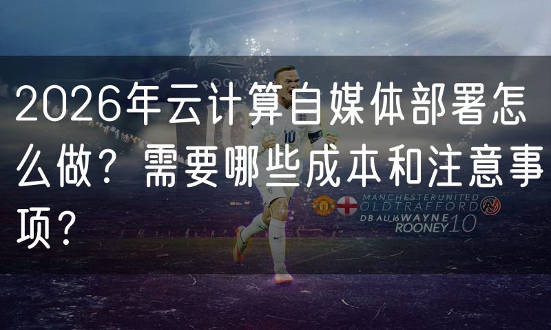 2026年云计算自媒体部署怎么做？需要哪些成本和注意事项？