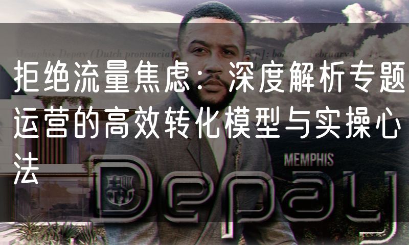 拒绝流量焦虑:深度解析专题运营的高效转化模型与实操心法