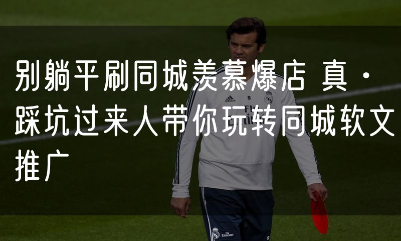 别躺平刷同城羡慕爆店 真·踩坑过来人带你玩转同城软文推广