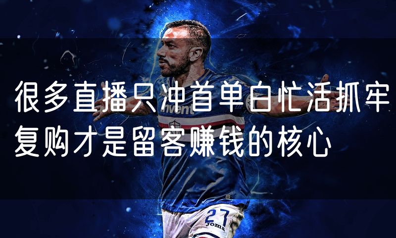 很多直播只冲首单白忙活抓牢复购才是留客赚钱的核心
