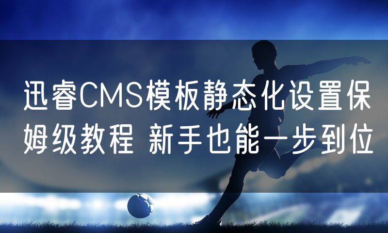 迅睿CMS模板静态化设置保姆级教程 新手也能一步到位