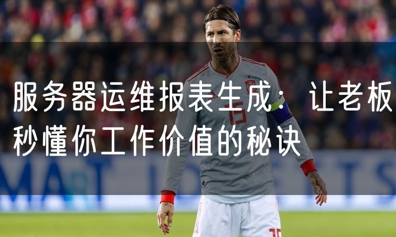 服务器运维报表生成:让老板秒懂你工作价值的秘诀