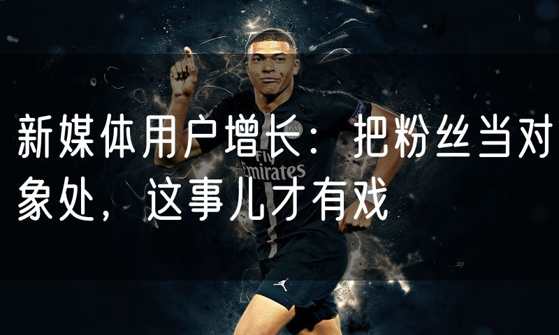 新媒体用户增长：把粉丝当对象处，这事儿才有戏