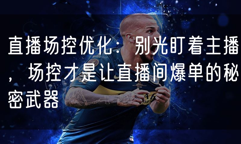 直播场控优化:别光盯着主播,场控才是让直播间爆单的秘密武器