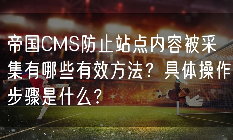 帝国CMS防止站点内容被采集有哪些有效方法？具体操作步骤是什么？