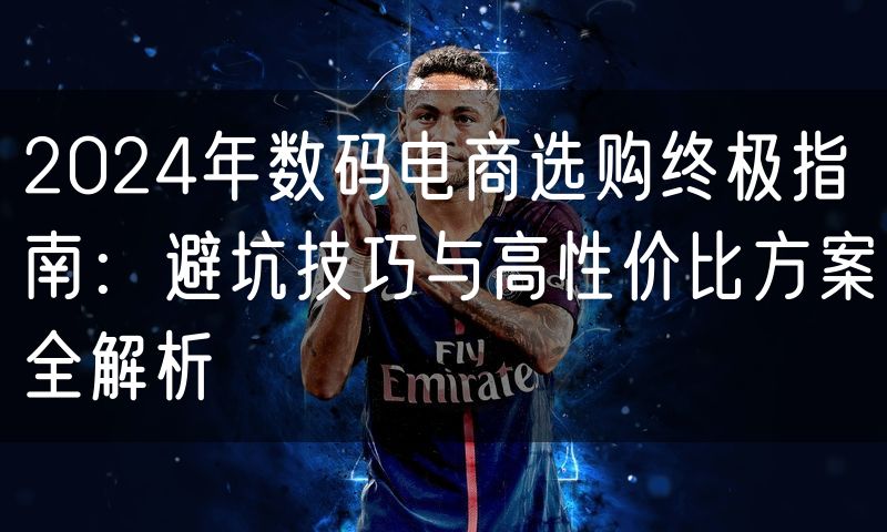 2024年数码电商选购终极指南:避坑技巧与高性价比方案全解析