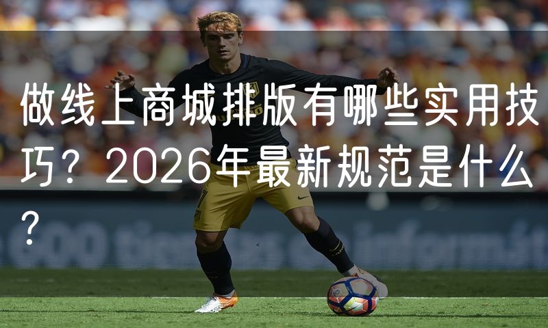 做线上商城排版有哪些实用技巧?2026年最新规范是什么?
