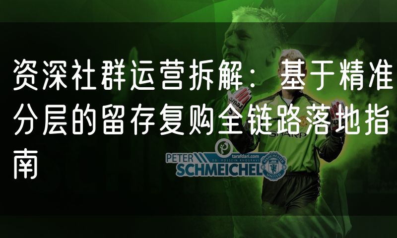 资深社群运营拆解:基于精准分层的留存复购全链路落地指南