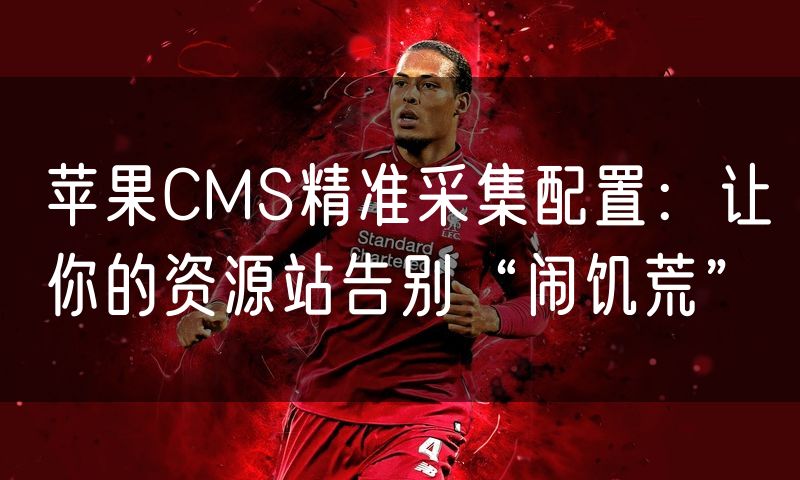 苹果CMS精准采集配置:让你的资源站告别“闹饥荒”