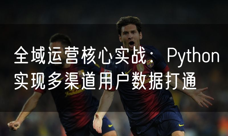 全域运营核心实战:Python实现多渠道用户数据打通