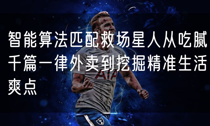 智能算法匹配救场星人从吃腻千篇一律外卖到挖掘精准生活爽点