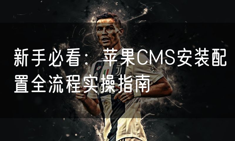 新手必看：苹果CMS安装配置全流程实操指南