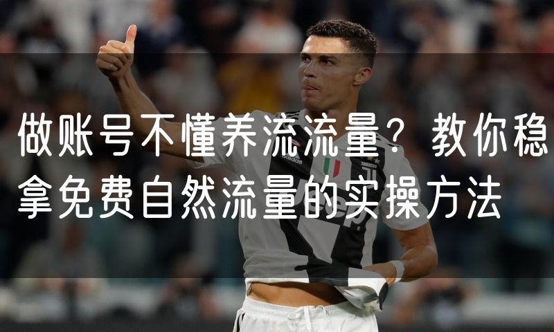 做账号不懂养流流量？教你稳拿免费自然流量的实操方法