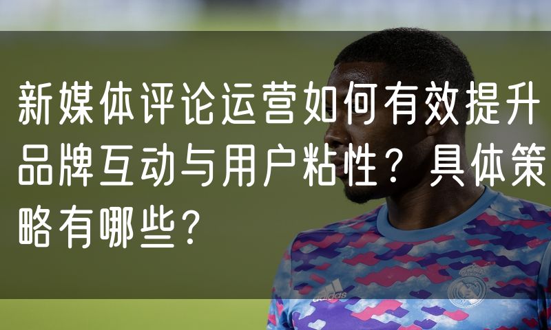 新媒体评论运营如何有效提升品牌互动与用户粘性?具体策略有哪些?