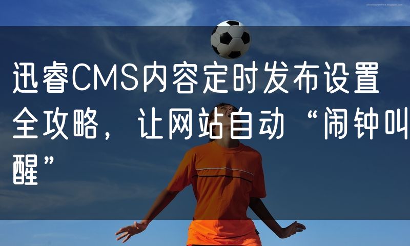 迅睿CMS内容定时发布设置全攻略,让网站自动“闹钟叫醒”