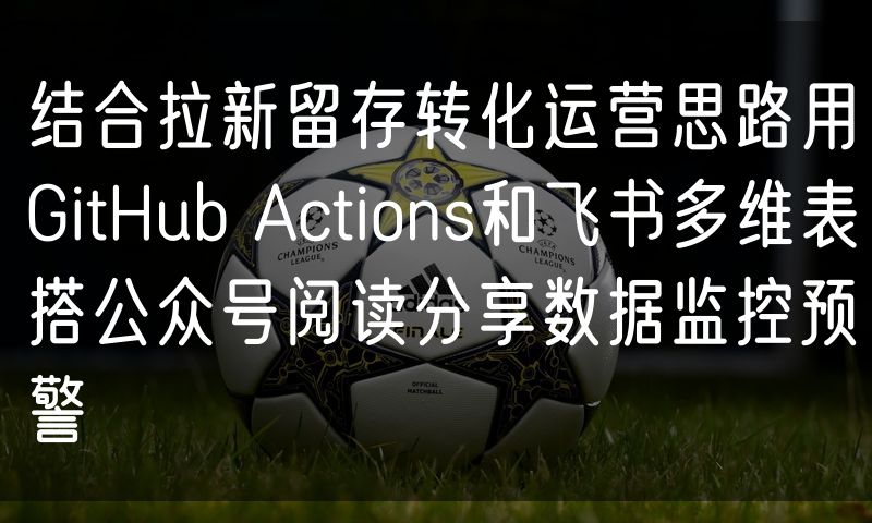 结合拉新留存转化运营思路用GitHub Actions和飞书多维表搭公众号阅读分享数据监控预警