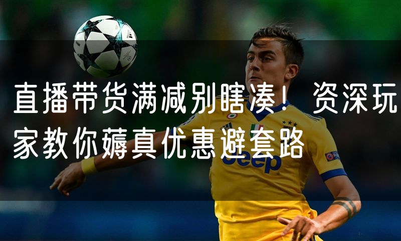 直播带货满减别瞎凑!资深玩家教你薅真优惠避套路