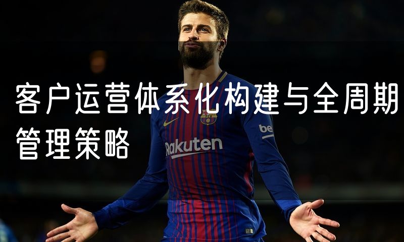 客户运营体系化构建与全周期管理策略